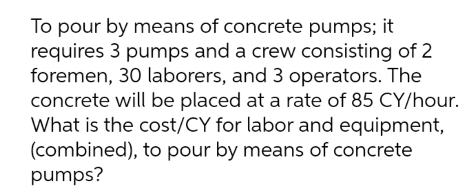 To pour by means of concrete pumps; it
requires 3 pumps and a crew consisting of 2
foremen, 30 laborers, and 3 operators. The
concrete will be placed at a rate of 85 CY/hour.
What is the cost/CY for labor and equipment,
(combined), to pour by means of concrete
pumps?
