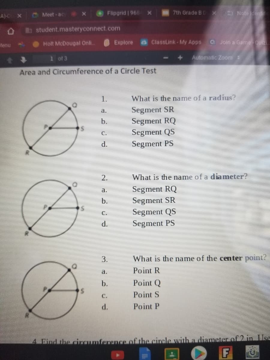 A)-C X
C Meet - ac Ox
Flipgrid | 968X
7th Grade B D
) Note Identic
b student.masteryconnect.com
Holt McDougal Onli.
Explore
ClassLink-My Apps
Q Join a Game Quizi.
Menu
1 of 3
Automatic Zoom
Area and Circumference of a Circle Test
1.
What is the name of a radius?
Segment SR
а.
b.
Segment RQ
Segment QS
Segment PS
C.
d.
2.
What is the name of a diameter?
a.
Segment RQ
b.
Segment SR
Segment QS
Segment PS
C.
P.
3.
What is the name of the center point?
a.
Point R
b.
Point Q
с.
Point S
d.
Point P
4 Find the circumference of the circle with a diameter of 2 in Use
