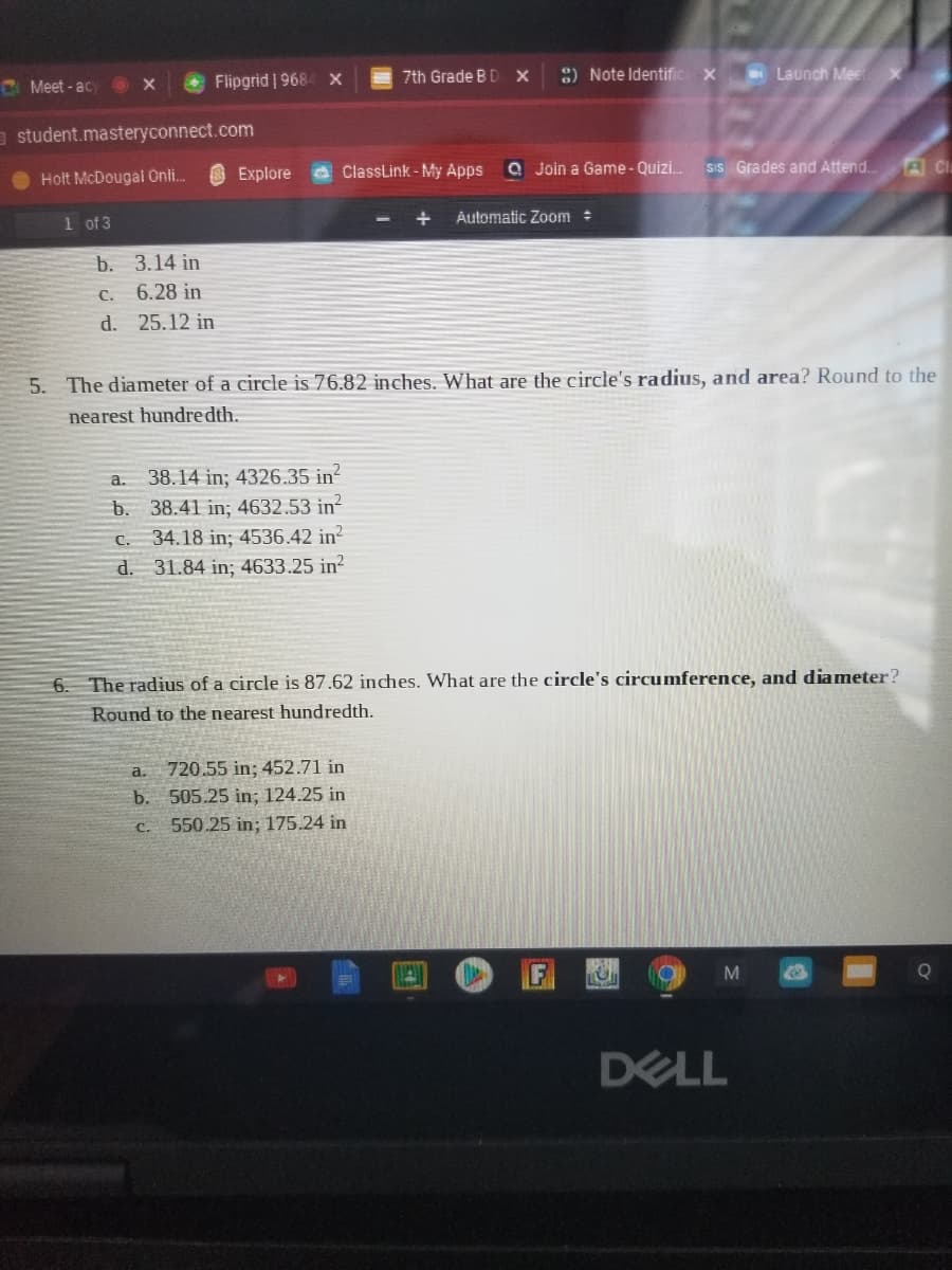 Flipgrid | 968
7th Grade BD X
8) Note Identific X
Launch Mee
C Meet - ac
a student.masteryconnect.com
S Explore
aClassLink - My Apps
a Join a Game- Quizi.
Sis Grades and Attend.
ACla
Holt McDougai Onli.
1 of 3
Automatic Zoom :
b. 3.14 in
C. 6.28 in
d. 25.12 in
5. The diameter of a circle is 76.82 inches. What are the circle's radius, and area? Round to the
nearest hundredth.
a. 38.14 in; 4326.35 in?
b. 38.41 in; 4632.53 in?
34.18 in; 4536.42 in?
d. 31.84 in; 4633.25 in?
C.
6. The radius of a circle is 87.62 inches. What are the circle's circumference, and diameter?
Round to the nearest hundredth.
a.
720.55 in; 452.71 in
b. 505.25 in; 124.25 in
550.25 in; 175.24 in
C.
DELL
