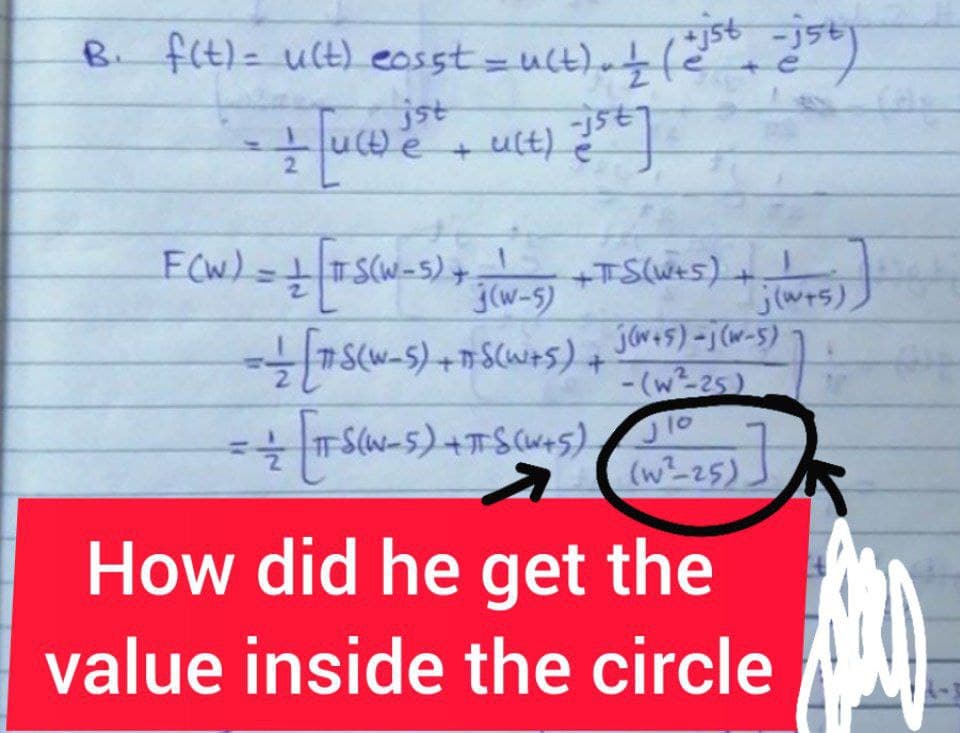 B. f(t) = u(t) eosst = u(t). / (=ist ist)
[u(t)e + ult) 25²]
jst
e
N
F(W) = + [ + S(W=5) + 3 (W²-5) +TS(W+5) +
= + [7.S(W_S) + T-S(W+S) +
• πTS (W-S) + πTS (W+S)
7
j(w+5),
j(w+5)-j(w-5)
-(w²-25)
J10
(w²-25)
How did he get the
value inside the circle