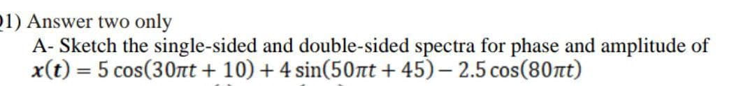 21) Answer two only
A- Sketch the single-sided and double-sided spectra for phase and amplitude of
x(t) = 5 cos(30nt + 10) + 4 sin(50nt +45)-2.5 cos(80nt)