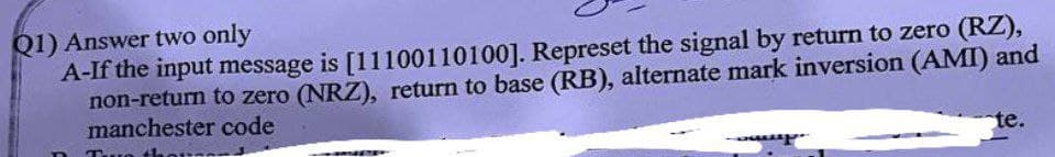 Q1) Answer two only
A-If the input message is [11100110100]. Represet the signal by return to zero (RZ),
non-return to zero (NRZ), return to base (RB), alternate mark inversion (AMI) and
manchester code
Tur th
te.