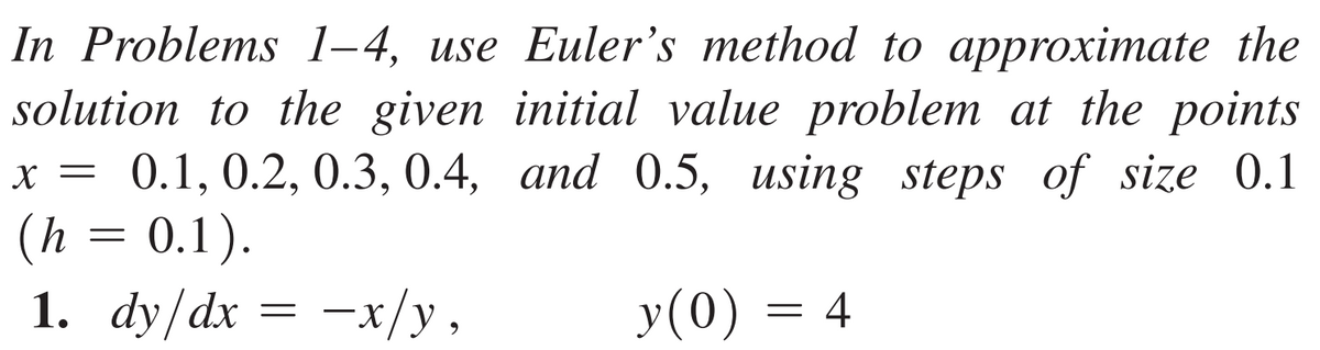 In Problems 1-4, use Euler's method to approximate the
solution to the given initial value problem at the points
x = 0.1, 0.2, 0.3, 0.4, and 0.5, using steps of size 0.1
(h = 0.1).
1. dy/dx = -x/y,
y(0)
=
4