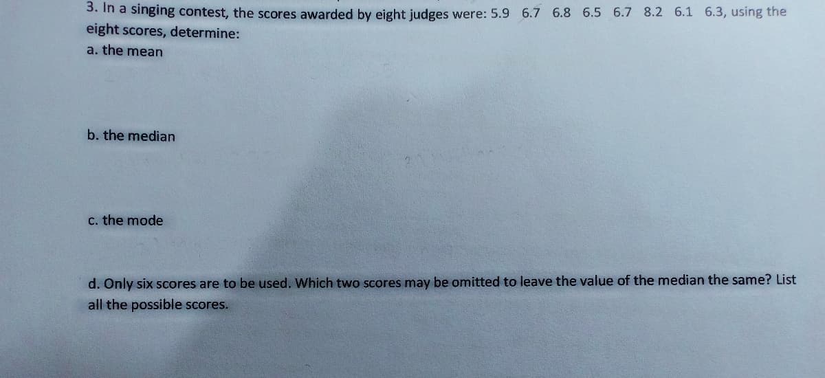 3. In a singing contest, the scores awarded by eight judges were: 5.9 6.7 6.8 6.5 6.7 8.2 6.1 6.3, using the
eight scores, determine:
a. the mean
b. the median
C. the mode
d. Only six scores are to be used. Which two scores may be omitted to leave the value of the median the same? List
all the possible scores.
