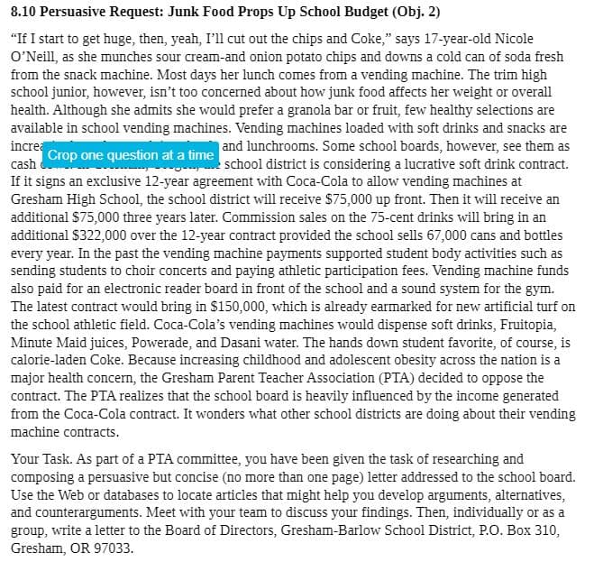 8.10 Persuasive Request: Junk Food Props Up School Budget (Obj. 2)
"If I start to get huge, then, yeah, I'll cut out the chips and Coke," says 17-year-old Nicole
O'Neill, as she munches sour cream-and onion potato chips and downs a cold can of soda fresh
from the snack machine. Most days her lunch comes from a vending machine. The trim high
school junior, however, isn't too concerned about how junk food affects her weight or overall
health. Although she admits she would prefer a granola bar or fruit, few healthy selections are
available in school vending machines. Vending machines loaded with soft drinks and snacks are
increa
cash
and lunchrooms. Some school boards, however, see them as
school district is considering a lucrative soft drink contract.
Crop one question at a time
If it signs an exclusive 12-year agreement with Coca-Cola to allow vending machines at
Gresham High School, the school district will receive $75,000 up front. Then it will receive an
additional $75,000 three years later. Commission sales on the 75-cent drinks will bring in an
additional $322,000 over the 12-year contract provided the school sells 67,000 cans and bottles
every year. In the past the vending machine payments supported student body activities such as
sending students to choir concerts and paying athletic participation fees. Vending machine funds
also paid for an electronic reader board in front of the school and a sound system for the gym.
The latest contract would bring in $150,000, which is already earmarked for new artificial turf on
the school athletic field. Coca-Cola's vending machines would dispense soft drinks, Fruitopia,
Minute Maid juices, Powerade, and Dasani water. The hands down student favorite, of course, is
calorie-laden Coke. Because increasing childhood and adolescent obesity across the nation is a
major health concern, the Gresham Parent Teacher Association (PTA) decided to oppose the
contract. The PTA realizes that the school board is heavily influenced by the income generated
from the Coca-Cola contract. It wonders what other school districts are doing about their vending
machine contracts.
Your Task. As part of a PTA committee, you have been given the task of researching and
composing a persuasive but concise (no more than one page) letter addressed to the school board.
Use the Web or databases to locate articles that might help you develop arguments, alternatives,
and counterarguments. Meet with your team to discuss your findings. Then, individually or as a
group, write a letter to the Board of Directors, Gresham-Barlow School District, P.O. Box 310,
Gresham, OR 97033.
