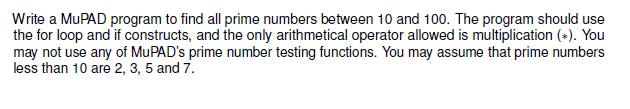 Write a MUPAD program to find all prime numbers between 10 and 100. The program should use
the for loop and if constructs, and the only arithmetical operator allowed is multiplication (+). You
may not use any of MuPAD's prime number testing functions. You may assume that prime numbers
less than 10 are 2, 3, 5 and 7.