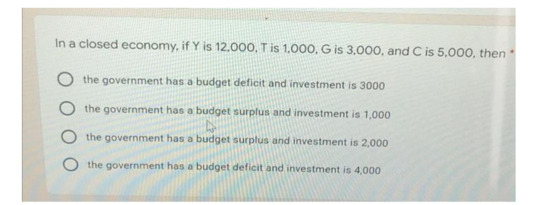 In a closed economy, if Y is 12,000, T is 1,000, G is 3,000, and C is 5,000, then *
the government has a budget deficit and investment is 3000
the government has a budget surplus and investment is 1,000
the government has a budget surplus and investment is 2,000
the government has a budget deficit and investment is 4,000
