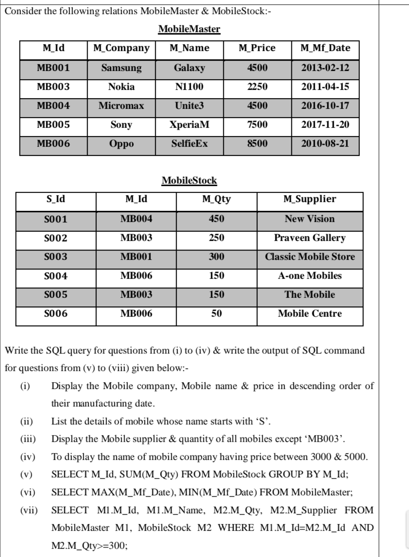 Consider the following relations MobileMaster & MobileStock:-
MobileMaster
M_Id
M_Company
M_Name
M_Price
M_Mf_Date
MB001
Samsung
Galaxy
4500
2013-02-12
MB003
Nokia
N1100
2250
2011-04-15
MB004
Micromax
Unite3
4500
2016-10-17
MB005
Sony
ХperiaM
7500
2017-11-20
MB006
Oppo
SelfieEx
8500
2010-08-21
MobileStock
S_Id
M_Id
M_Qty
M_Supplier
S001
MB004
450
New Vision
S002
MB003
250
Praveen Gallery
S003
MB001
300
Classic Mobile Store
S004
MB006
150
A-one Mobiles
S005
MB003
150
The Mobile
S006
MB006
50
Mobile Centre
Write the SQL query for questions from (i) to (iv) & write the output of SQL command
for questions from (v) to (viii) given below:-
(i)
Display the Mobile company, Mobile name & price in descending order of
their manufacturing date.
(ii)
List the details of mobile whose name starts with 'S'.
(iii)
Display the Mobile supplier & quantity of all mobiles except 'MB003’.
(iv)
To display the name of mobile company having price between 3000 & 5000.
(v)
SELECT M_Id, SUM(M_Qty) FROM MobileStock GROUP BY M_Id;
(vi)
SELECT MAX(M_Mf_Date), MIN(M_Mf_Date) FROM MobileMaster;
(vii)
SELECT M1.M_Id, M1.M_Name, M2.M_Qty, M2.M_Supplier FROM
MobileMaster M1, MobileStock M2 WHERE M1.M_Id=M2.M_Id AND
M2.M_Qty>=300;
