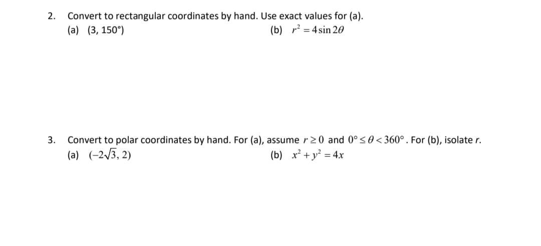 2. Convert to rectangular coordinates by hand. Use exact values for (a).
(b) ²4sin 20
(a) (3, 150°)
3.
Convert to polar coordinates by hand. For (a), assume r≥0 and 0° ≤ 0 < 360°. For (b), isolate r.
(a) (-2√3,2)
(b) x² + y² = 4x