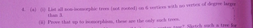 4. (a) (i) List all non-isomorphic trees (not rooted) on 6 vertices with no vertex of degree larger
than 3.
(ii) Prove that up to isomorphism, these are the only such trees.
troe? Sketch such a tree for
