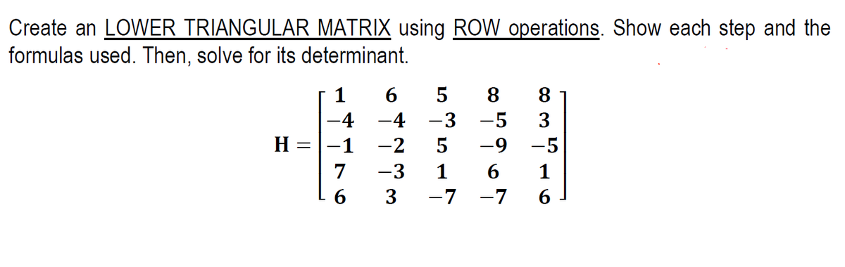 Create an LOWER TRIANGULAR MATRIX using ROW operations. Show each step and the
formulas used. Then, solve for its determinant.
1
6.
8
8
-4
-4 -3
-5
3
H =|-1
-2
-9 -5
7
-3
1
6
1
3
-7 -7
