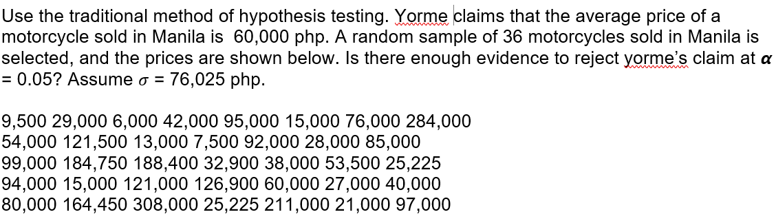 Use the traditional method of hypothesis testing. Yorme claims that the average price of a
motorcycle sold in Manila is 60,000 php. A random sample of 36 motorcycles sold in Manila is
selected, and the prices are shown below. Is there enough evidence to reject yorme's claim at a
= 0.05? Assume o = 76,025 php.
9,500 29,000 6,000 42,000 95,000 15,000 76,000 284,000
54,000 121,500 13,000 7,500 92,000 28,000 85,000
99,000 184,750 188,400 32,900 38,000 53,500 25,225
94,000 15,000 121,000 126,900 60,000 27,000 40,000
80,000 164,450 308,000 25,225 211,000 21,000 97,000
