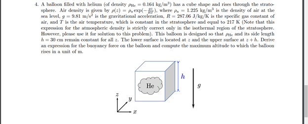 4. A balloon filled with helium (of density Pte = 0.164 kg/m) has a cube shape and rises through the strato-
sphere. Air density is given by p(:) = Pa exp(-). where p. = 1.225 kg/m is the density of air at the
sea level, g = 9.81 m/s is the gravitational acceleration, R = 287.06 J/kg/K is the specific gas constant of
air, and T is the air temperature, which is constant in the stratosphere and equal to 217 K (Note that this
expression for the atmospheric density is strictly correct only in the isothermal region of the stratosphere.
However, please use it for solution to this problem). This balloon is designed so that PHe and its side length
h = 30 cm remain constant for all z. The lower surface is located at z and the upper surface at z+h. Derive
an expression for the buoyancy force on the balloon and compute the maximum altitude to which the balloon
rises in a unit of m.
h
Не
