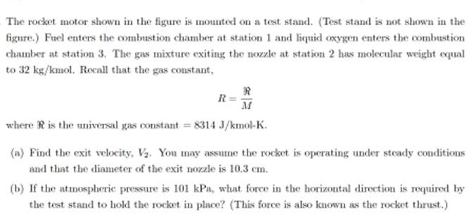 ### Rocket Motor Test Stand Analysis

The rocket motor shown in the figure is mounted on a test stand (note: the test stand itself is not depicted in the figure). Below is an analysis of the processes and calculations required for the rocket motor's operational parameters:

Fuel enters the combustion chamber at station 1, and liquid oxygen enters the combustion chamber at station 3. The gas mixture exiting the nozzle at station 2 has a molecular weight equal to 32 kg/kmol. Recall that the gas constant, \( R \), is given by the equation:

\[ R = \frac{\mathfrak{R}}{M} \]

where \( \mathfrak{R} \) is the universal gas constant, which is equal to 8314 J/(kmol·K).

#### Problems:

(a) **Find the Exit Velocity, \( V_2 \)**

You may assume that the rocket is operating under steady conditions, and the diameter of the exit nozzle is 10.3 cm.

(b) **Determine the Required Force to Hold the Rocket in Place**

If the atmospheric pressure is 101 kPa, calculate the force in the horizontal direction required by the test stand to keep the rocket stationary. This force is commonly referred to as the rocket thrust.

#### Detailed Explanation:

**Part (a): Exit Velocity Calculation**

To find the exit velocity \( V_2 \), utilize the appropriate fluid dynamics and thermodynamic equations applicable to rocket nozzles. Key parameters such as the steady flow conditions and nozzle diameter are critical since they influence the velocity through continuity and energy equations.

**Part (b): Thrust Force Calculation**

The force required for the test stand to hold the rocket in place can be calculated using the thrust equation, taking into account the atmospheric pressure and the exit conditions of the gases. The parameters provided will allow for a comprehensive understanding of the forces experienced and necessary for the rocket's stabilization during the test.

---

This analysis integrates the fundamental aspects of rocket propulsion and performance metrics, essential for both educational purposes and practical applications in rocket motor testing and design.