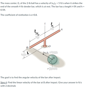 The mass center, G, of the 2-lb ball has a velocity of (vah - 5 ft/s when it strikes the
end of the smooth 4-lb slender bar, which is at rest. The bar has a length I- Sft and h-
0.5ft.
The coefficient of restitution is e-0.8.
The goal is to find the angular velocity of the bar after impact.
Sten4: Find the linear velocity of the bar at B ater impact. Give your answer in ft/s
with 2 decimals
