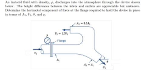 **Fluid Dynamics and Force Components in Fluid Mechanics**

In fluid mechanics, the study of forces acting on fluids in motion is essential. Consider a device through which an inertial fluid of density \(\rho\) discharges into the atmosphere. The setup comprises various significant aspects that influence the behavior of the fluid and forces involved. Understanding these elements enables us to determine the horizontal component of force at specific points within the system.

### Diagram Analysis
**System Description:**
The diagram illustrates a pipe system where a fluid flows from an inlet at the left and discharges at an outlet to the atmosphere at the right. 

**Key Elements:**
- **Inlet (Section 1):** 
  - **Area (A\[1\]), Velocity (V\[1\])**: Initially, the fluid enters through an inlet section of area \(A\[1\]\) with velocity \(V\[1\]\).
- **Flange:** A pressure gauge is depicted near the flange, indicating a fluid pressure \(P_1 = 1.5 \times 10^6\) Pa. 
- **Outlet (Section 2):** 
  - **Area (A\[2\]), Velocity (V\[2\])**The fluid exits through an outlet section of area \(A\[2\]\), with a given relation \(A_2 = 0.5A_1\), indicating that the outlet area is half the inlet area.

### Problem Statement:
Given that the height differences between the inlet and outlet are appreciable but unknown, determine the horizontal component of force at the flange required to hold the device in place. Express this in terms of \(A\[1\], V\[1\], \theta,\) and \(\rho\).

**Methodology:**
1. **Continuity Equation:**
   Since the mass flow rate must be constant, apply the continuity equation:
   \[
   A\[1\]V\[1\] = A\[2\]V\[2\]
   \]
2. **Bernoulli’s Equation:**
   Apply Bernoulli’s principle between the inlet and outlet.
3. **Force Calculation:**
   Use the momentum equation in the horizontal direction to derive the expression for the force component. 

### Conclusion:
By understanding these relationships and principles, we can analyze and determine the necessary horizontal forces to maintain equilibrium in fluid systems.

**Note:** Ensure to substitute the known values and