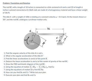 Problem Translation and Botation
The rod BC with a length of 18 inches is connected to a disk centered at A and a rod CD of length 6
inches is pinned connected at D. Both rods are made of a homogeneous material and have a linear weight
of 1lb/t.
The disk A with a weight of 10lb is rotating at a constant velocity w - 0.5 (rpm). At the instant shown a-
30°, and the rod BC undergoes curvilinear motion only.
BC
D
1. Find the angular velocity of the disk A in rad/s.
2. What is the angular acceleration of the disk A?
3. Find the linear accelerations (n and t) of the point B.
4. Deduce the linear acceleration (x and y) of the center of gravity of the rod BC.
5. Draw the FBD and kinetic diagram of the rod BC.
6. Using the equation of motion Mg = E (Mx)p find Cy
7. Using the equations of motion on y find the Byr.
8. How can you find Bx and Cx ? Write out your plan.
9. Execute your plan and find Bx and Cx
