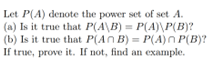 Let P(A) denote the power set of set A.
(a) Is it true that P(A\B) = P(A)\P(B)?
(b) Is it true that P(An B)=P(A)n P(B)?
If true, prove it. If not, find an example.