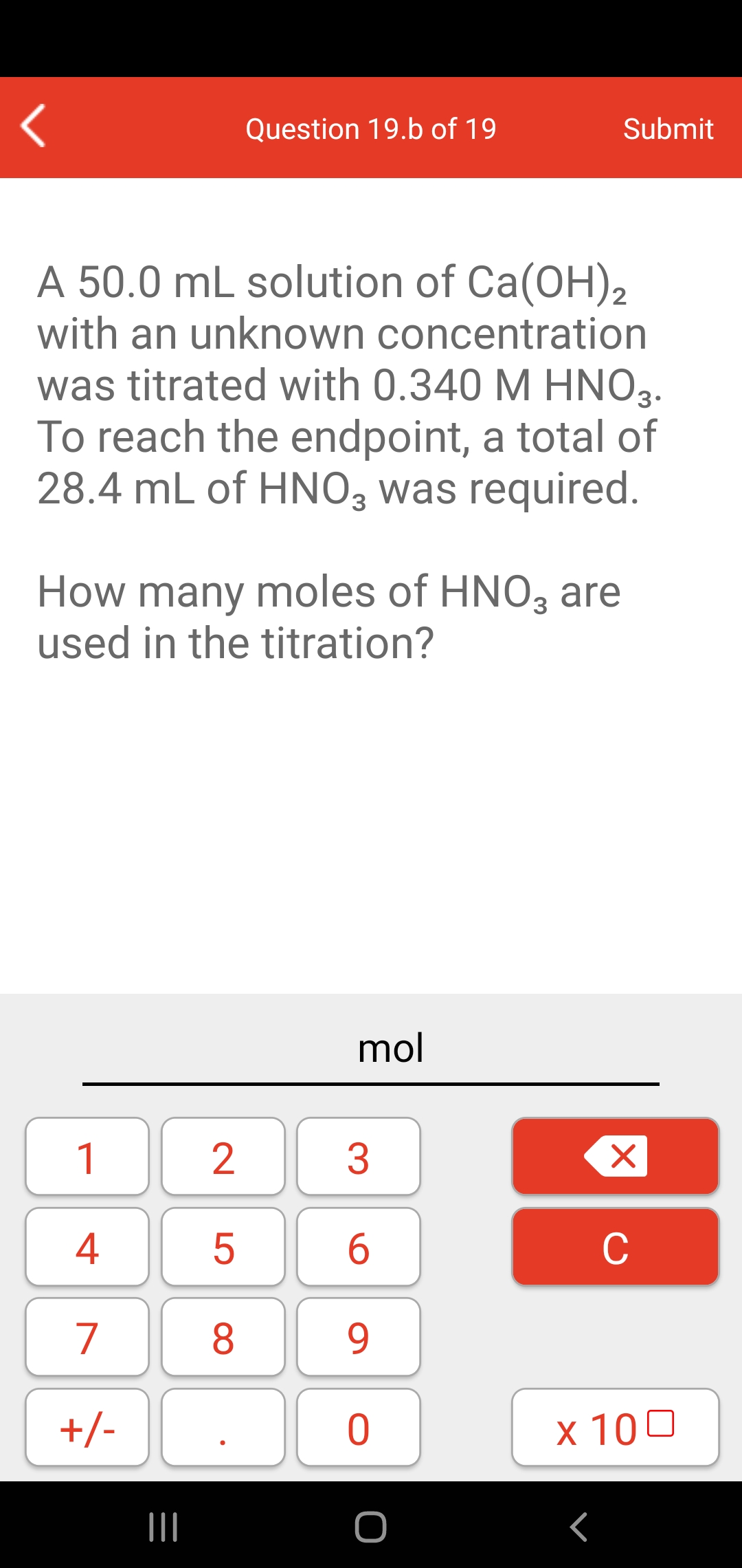 Question 19.b of 19
Submit
A 50.0 mL solution of Ca(OH),
with an unknown concentration
was titrated with 0.340 M HNO3.
To reach the endpoint, a total of
28.4 mL of HNO, was required.
How many moles of HNO, are
used in the titration?
mol
1
4
C
7
8.
9.
+/-
x 100
