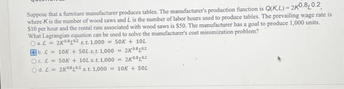 Suppose that a furniture manufacturer produces tables. The manufacturer's production function is Q(KL)- 2K0.8 0.2
where Kis the number of wood saws and L is the number of labor hours used to produce tables. The prevailing wage rate is
$10 per hour and the rental rate associated with wood saws is $50. The manufacturer has a goal to produce 1,000 units.
What Lagrangian equation can be used to solve the manufacturer's cost minimization problem?
Oa. C = 2K12 s.t. 1,000 = 50K + 10L
b. =
Oc L =
Od. L =
10K + 50L s. t. 1,000 = 2K08102
50K + 10L s.t. 1,000= 2KL02
2K10 s. t. 1,000= 10K + 50L