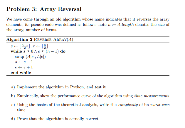 Problem 3: Array Reversal
We have come through an old algorithm whose name indicates that it reverses the array
elements; its pseudo-code was defined as follows: note n:= A.length denotes the size of
the array, number of items.
Algorithm 2 REVERSE-ARRAY(A)
s+ [), e+ [3]
while s 20ne< (n – 1) do
swap (A[s], A[e])
s+ 8- 1
ete+1
end while
a) Implement the algorithm in Python, and test it
b) Empirically, show the performance curve of the algorithm using time measurements
c) Using the basics of the theoretical analysis, write the complerity of its worst-case
time.
d) Prove that the algorithm is actually correct
