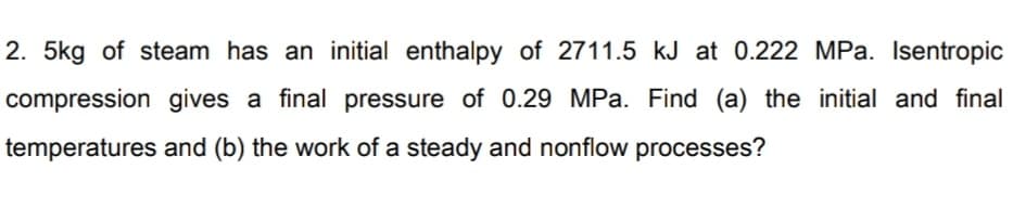 2. 5kg of steam has an initial enthalpy of 2711.5 kJ at 0.222 MPa. Isentropic
compression gives a final pressure of 0.29 MPa. Find (a) the initial and final
temperatures and (b) the work of a steady and nonflow processes?
