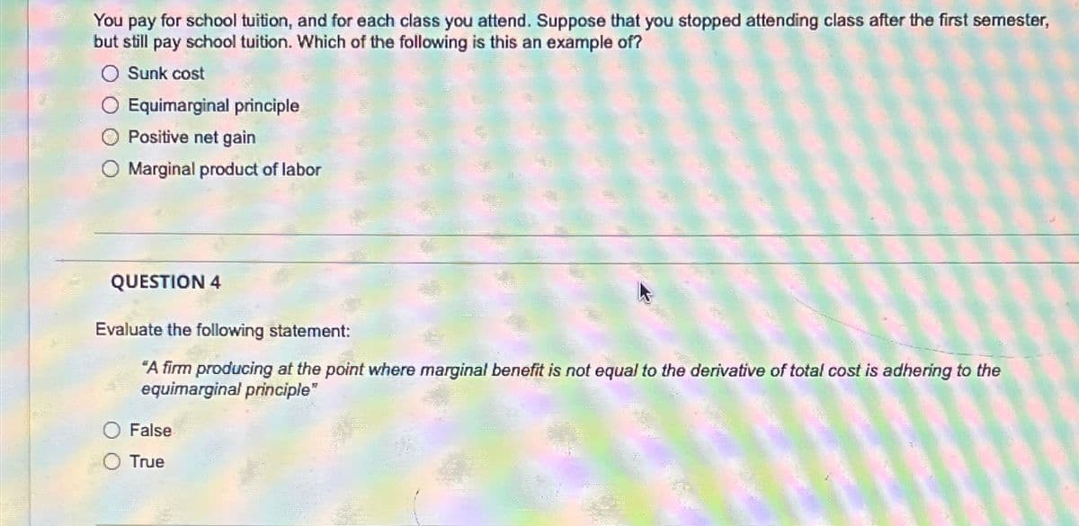 You pay for school tuition, and for each class you attend. Suppose that you stopped attending class after the first semester,
but still pay school tuition. Which of the following is this an example of?
Sunk cost
Equimarginal principle
O Positive net gain
O Marginal product of labor
QUESTION 4
Evaluate the following statement:
"A firm producing at the point where marginal benefit is not equal to the derivative of total cost is adhering to the
equimarginal principle"
False
True