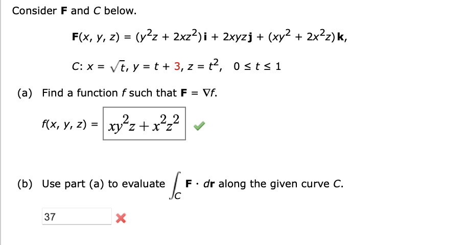 Consider F and C below.
F(x, y, z) = (y²z+ 2xz²)i + 2xyzj + (xy² + 2x²z)k,
C: x = √t, y = t + 3, z = t², 0≤ t ≤1
(a) Find a function f such that F = Vf.
f(x, y, z) = xy²z+x²z²
(b) Use part (a) to evaluate
37
X
6F F. dr along the given curve C.