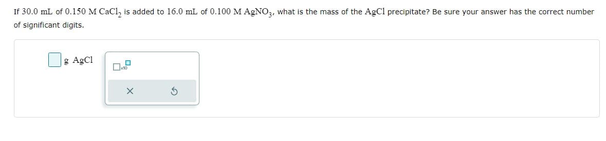 If 30.0 mL of 0.150 M CaCl₂ is added to 16.0 mL of 0.100 M AgNO3, what is the mass of the AgCl precipitate? Be sure your answer has the correct number
of significant digits.
g AgCl
x10
X