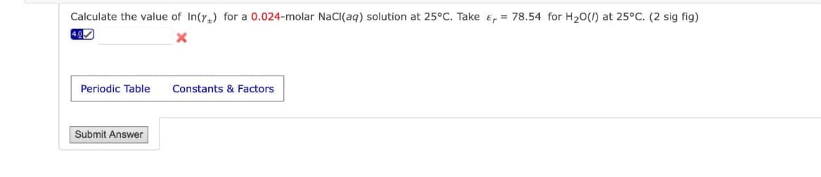 Calculate the value of In(y) for a 0.024-molar NaCl(aq) solution at 25°C. Take = 78.54 for H₂O(/) at 25°C. (2 sig fig)
X
4.0
Periodic Table Constants & Factors
Submit Answer