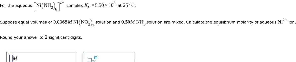 For the aqueous [Ni(NH₂)]* complex K₁ = 5.50 x
108
Suppose equal volumes of 0.0068M Ni(NO3), solution and 0.50M NH₂ solution are mixed. Calculate the equilibrium molarity of aqueous Ni²+ ion.
Round your answer to 2 significant digits.
M
at 25 °C.
x10