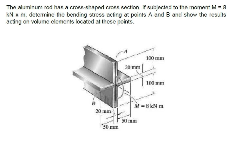 The aluminum rod has a cross-shaped cross section. If subjected to the moment M = 8
kN x m, determine the bending stress acting at points A and B and show the results
acting on volume elements located at these points.
100 mm
20 mm
100 mm
B
M = 8 kN-m
20 mm-
50 mm
50 mm
