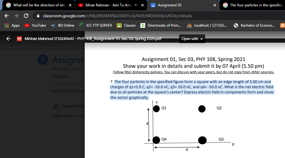 What will be the direction of elec X
Minar Rahman - Ami To Amo x
Assignment 01
The four particles in the specified
classroom.google.com/c/MjcONDM4NjA3NDYx/a/MZEXMDA5MJUYNDKZ/details
Apps » YouTube
BD Online
ICC FTP SERVER
localhost / 127.0..
Classes
Directorate of Prim.
Bachelor of Science.
POF Minhaz Mahmud 1712630642 - PHY-108_Assignment-01, Sec 03, Spring 2021.pdf
Open with
O Assignm
Assignment 01, Sec 03, PHY 108, Spring 2021
Show your work in details and submit it by 07 April (5.50 pm)
Follow NSU dishonesty policies. You can discuss with your peers, but do not copy from other sources.
Md. Arifuzzaman
10 points
7. The four particles in the specified figure form a square with an edge length of 5.00 cm and
charges of q1=5.0 C, q2= -10.0 nC, q3= 10.0 nC, and q4= -50.0 nC. What is the net electric field
Follow NSU dishor
due to all particles at the square's center? Express electric field in components form and show
the vector graphically.
) Class comme
Q2
Q1
Add a class comm
Q4
Q3
