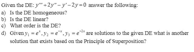 Given the DE: y" +2y"-y'-2y=0 answer the following:
a) Is the DE homogeneous?
b) Is the DE linear?
c) What order is the DE?
d) Given y, = e*, V2 = e*.y; = e* are solutions to the given DE what is another
solution that exists based on the Principle of Superposition?
-2x
