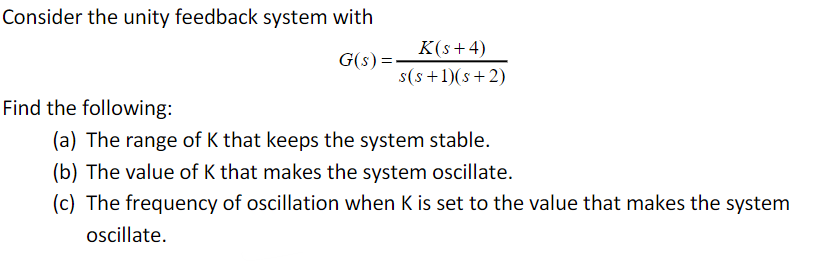 Consider the unity feedback system with
K(s+ 4)
G(s):
s(s +1)(s+2)
Find the following:
(a) The range of K that keeps the system stable.
(b) The value of K that makes the system ocillate.
(c) The frequency of oscillation when K is set to the value that makes the system
oscillate.
