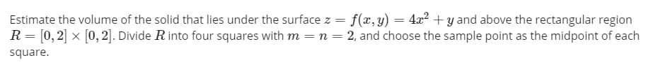 Estimate the volume of the solid that lies under the surface z = f(x, y) = 4x² + y and above the rectangular region
R = [0, 2] x [0, 2]. Divide Rinto four squares with m =n = 2, and choose the sample point as the midpoint of each
square.
