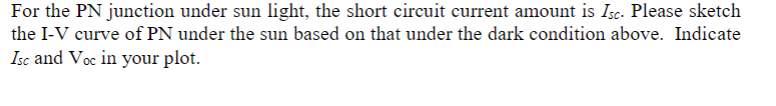 For the PN junction under sun light, the short circuit current amount is Isc. Please sketch
the I-V curve of PN under the sun based on that under the dark condition above. Indicate
Isc and Voc in your plot.