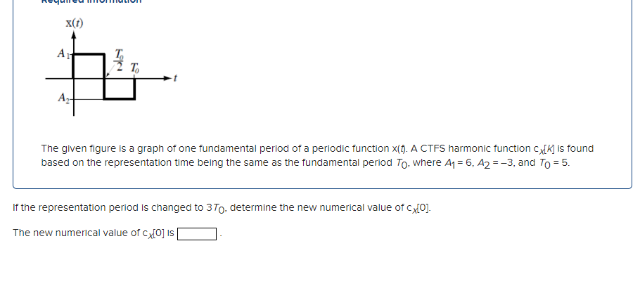 x(1)
Ar
T,
The given figure is a graph of one fundamental period of a periodic function x(). A CTFS harmonic function cxK] is found
based on the representation time belng the same as the fundamental perlod To, where A1 = 6, A2 = -3, and To = 5.
If the representation period is changed to 3T0, determine the new numerical value of c0].
The new numerical value of cx{0] is
