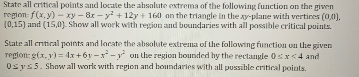 State all critical points and locate the absolute extrema of the following function on the given
region: f(x, y) = xy – 8x – y² + 12y + 160 on the triangle in the xy-plane with vertices (0,0),
(0,15) and (15,0). Show all work with region and boundaries with all possible critical points.
State all critical points and locate the absolute extrema of the following function on the given
region: g(x, y) = 4x + 6y – x - y on the region bounded by the rectangle 0<x<4 and
0<y<5. Show all work with region and boundaries with all possible critical points.
