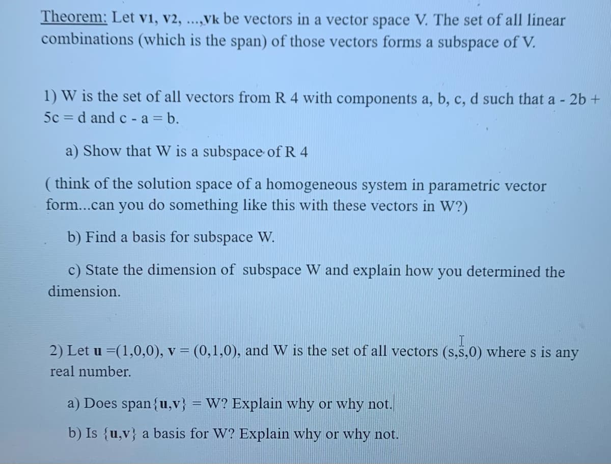 Theorem: Let v1, v2, ...,Vk be vectors in a vector space V. The set of all linear
combinations (which is the span) of those vectors forms a subspace of V.
1) W is the set of all vectors from R 4 with components a, b, c, d such that a - 2b +
5c = d and c - a = b.
a) Show that W is a subspace of R 4
( think of the solution space of a homogeneous system in parametric vector
form...can you do something like this with these vectors in W?)
b) Find a basis for subspace W.
c) State the dimension of subspace W and explain how you determined the
dimension.
2) Let u =(1,0,0), v = (0,1,0), and W is the set of all vectors (s.S,0) where s is any
real number.
a) Does span{u,v}
W? Explain why or why not.
%3|
b) Is {u,v} a basis for W? Explain why or why not.
