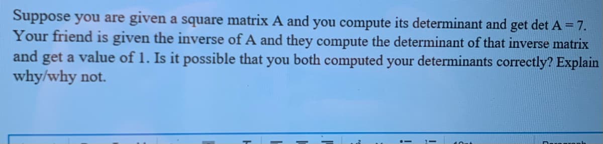 Suppose you are given a square matrix A and you compute its determinant and get det A = 7.
Your friend is given the inverse of A and they compute the determinant of that inverse matrix
and get a value of 1. Is it possible that you both computed your determinants correctly? Explain
why/why not.
