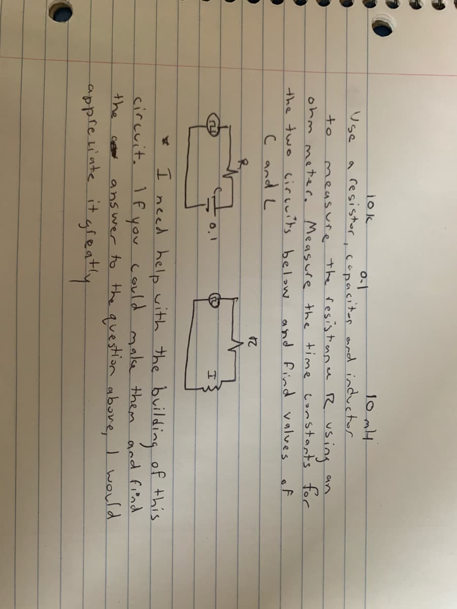 10 mH
jok
a resistor, capacitar eard inductor
measure the resistoane R using
Use
to
an
ohm metere Measure the time constants for
the two circuits below
and find values
of
C and L
I need help vith the building of this.
circuit. 1f you could make them ánd find
ans wer to the question abore, I would
the
C
appretiate it gieatly
