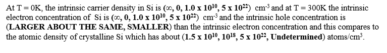 At T= OK, the intrinsic carrier density in Si is (0, 0, 1.0 x 1010, 5 x 1022) cm³ and at T = 300K the intrinsic
electron concentration of Si is (0, 0, 1.0 x 1010, 5 x 1022) cm³ and the intrinsic hole concentration is
(LARGER ABOUT THE SAME, SMALLER) than the intrinsic electron concentration and this compares to
the atomic density of crystalline Si which has about (1.5 x 1010, 1018, 5 x 10", Undetermined) atoms/cm³.
