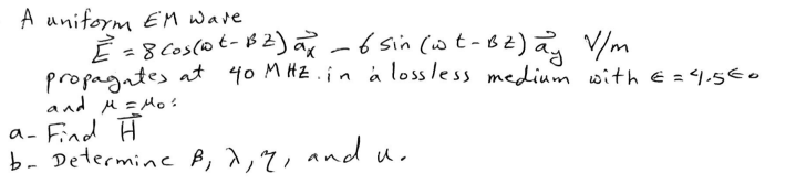 A uniform EM wave.
E = 8 Cos (1²-B²) ax - 6 sin (wt-BZ) ay V/m
propagates at 40 MHZ. in a lossless medium with € = 4,5€0
and μ = Mos
a- Find H
b- Determine B, 7, 2, and u.