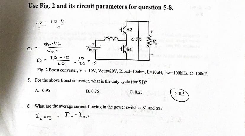 Use Fig. 2 and its circuit parameters for question 5-8.
20= 10.D
10
10
t-Vin
Vort
20-10
LO
Vin
S2
=
my
C
KS1
+
10
D=
૨૦ .5
Fig. 2 Boost converter, Vin-10V, Vout-20V, Rload-10ohm, L-10uH, fsw-100kHz, C-100uF.
5. For the above Boost converter, what is the duty cycle (for S1)?
A. 0.95
B. 0.75
C. 0.25
www
6. What are the average current flowing in the power switches S1 and $2?
Il avg
= Iin + Int
D. 0.5