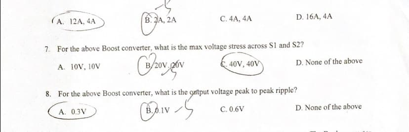 (A. 12A, 4A
B. 2A, 2A
A. 0.3V
C. 4A, 4A
7. For the above Boost converter, what is the max voltage stress across S1 and S2?
A. 10V, 10V
(32₂0v, pov
B20V
40V, 40V
D. 16A, 4A
B.0.1V
8. For the above Boost converter, what is the output voltage peak to peak ripple?
IVS
C. 0.6V
D. None of the above
D. None of the above