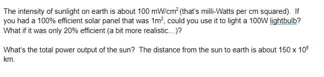 The intensity of sunlight on earth is about 100 mW/cm? (that's milli-Watts per cm squared). If
you had a 100% efficient solar panel that was 1m?, could you use it to light a 100W lightbulb?
What if it was only 20% efficient (a bit more realistic..)?
What's the total power output of the sun? The distance from the sun to earth is about 150 x 10°
km.
