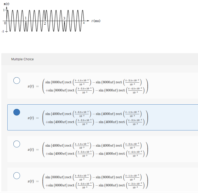 x(1)
t (ms)
Multiple Cholce
sin (8000nt) rect
t-1.5x10-3
:) - sin (8000nt) rect |
t-2.5x 10-3
피(t)
10-3
10-3
t-3.5x10 3
+sin (8000rt) rect
=)-
t-4.5x10-3
- sin (8000nt) rect
10-3
10-3
t-0.5x10-3
sin (4000nt) rect
:) - sin (4000rt) rect
t-1.5x10-3
z(t)
10-3
10-3
t-2.5x10-3
+sin (4000nt) rect
) – sin (4000xt) rect
t-3.5x103
10-3
10-3
sin (4000nt) rect
t-1.5x10
띠(t)
sin (4000rt) rect
t-2.5x10
10-3
10-3
t-3.5x10 3
+sin (4000zt) rect
0²) – sin (4000rt) rect
t-4.5x103
10-3
10-3
sin (8000rt) rect
t-0.5x 10-3
- sin (8000nt) rect
t-1.5x10-3
z(t)
10-
10-3
+sin (8000nt) rect
t-2.5x10
0=) – sin (8000rt) rect
t-3.5x10
10-3
10-3
