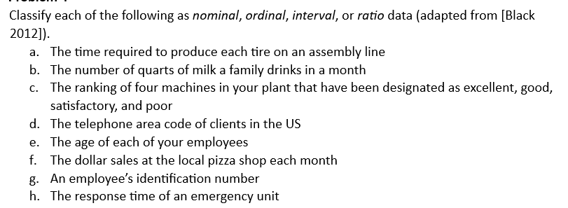 Classify each of the following as nominal, ordinal, interval, or ratio data (adapted from [Black
2012]).
a. The time required to produce each tire on an assembly line
b. The number of quarts of milk a family drinks in a month
c. The ranking of four machines in your plant that have been designated as excellent, good,
satisfactory, and poor
d. The telephone area code of clients in the US
e. The age of each of your employees
f. The dollar sales at the local pizza shop each month
g. An employee's identification number
h. The response time of an emergency unit