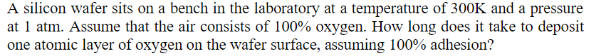 A silicon wafer sits on a bench in the laboratory at a temperature of 300K and a pressure
at 1 atm. Assume that the air consists of 100% oxygen. How long does it take to deposit
one atomic layer of oxygen on the wafer surface, assuming 100% adhesion?